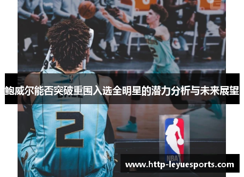 鲍威尔能否突破重围入选全明星的潜力分析与未来展望