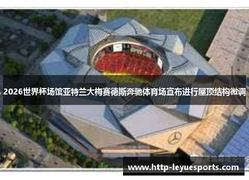2026世界杯场馆亚特兰大梅赛德斯奔驰体育场宣布进行屋顶结构微调 2026世界杯场馆亚特兰大梅赛德斯奔驰体育场宣布进行屋顶结构微调
