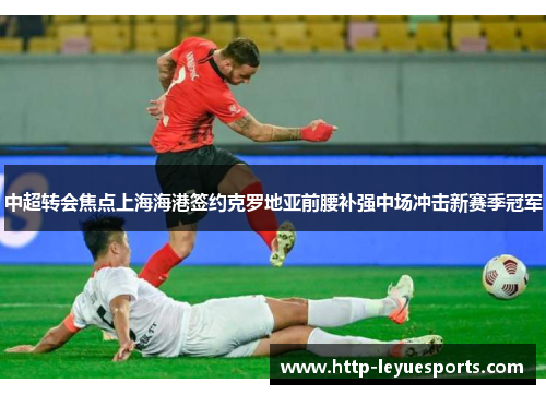 中超转会焦点上海海港签约克罗地亚前腰补强中场冲击新赛季冠军