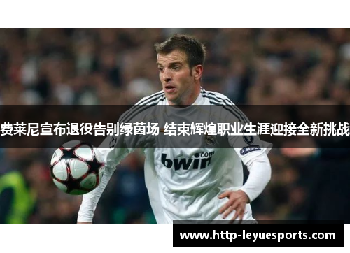 费莱尼宣布退役告别绿茵场 结束辉煌职业生涯迎接全新挑战