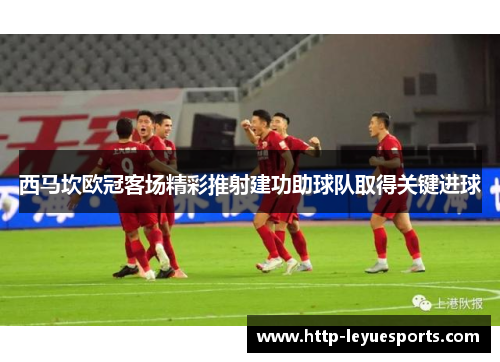 西马坎欧冠客场精彩推射建功助球队取得关键进球 西马坎欧冠客场精彩推射建功助球队取得关键进球